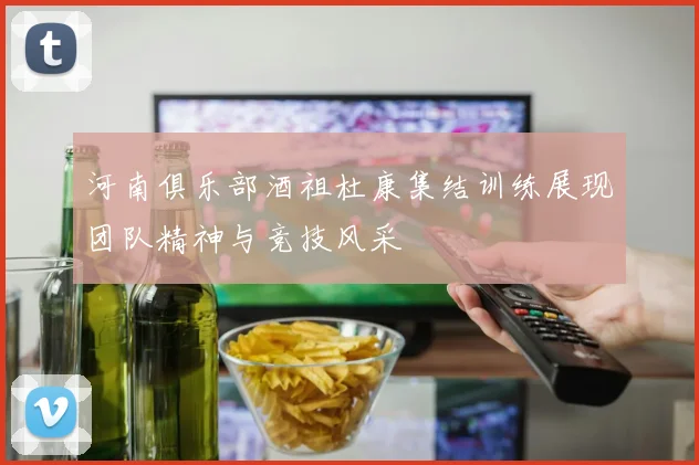 河南俱乐部酒祖杜康集结训练展现团队精神与竞技风采