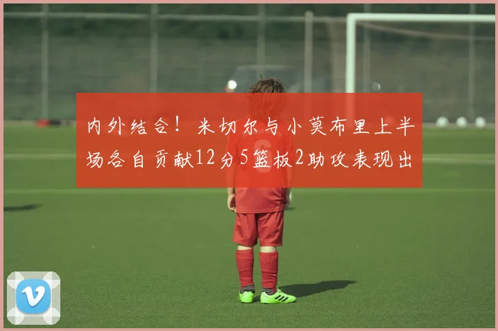 内外结合！米切尔与小莫布里上半场各自贡献12分5篮板2助攻表现出色