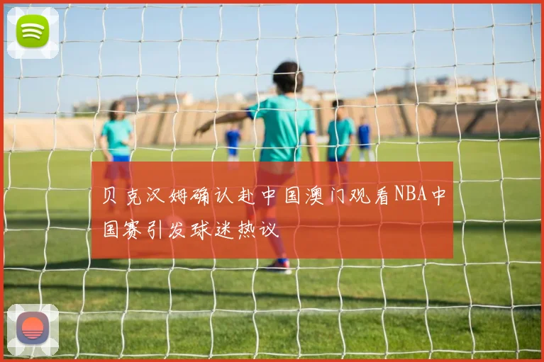 贝克汉姆确认赴中国澳门观看NBA中国赛引发球迷热议