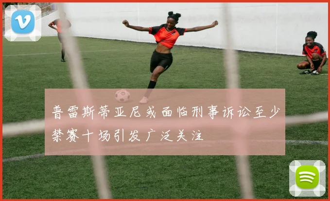 普雷斯蒂亚尼或面临刑事诉讼至少禁赛十场引发广泛关注