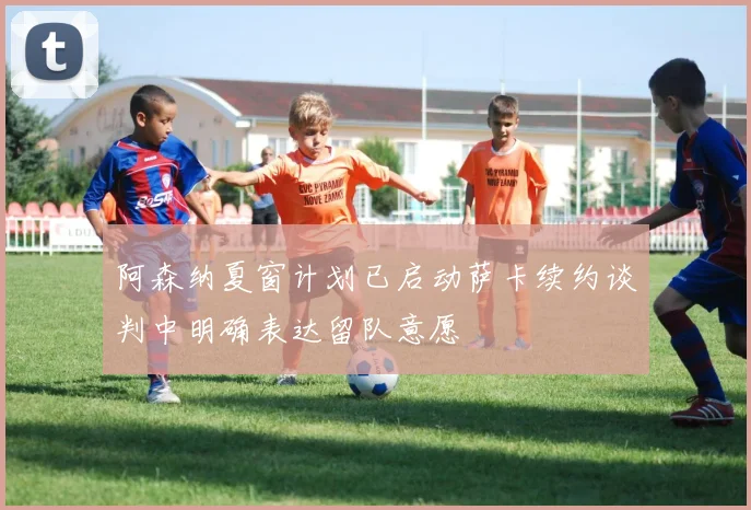 阿森纳夏窗计划已启动萨卡续约谈判中明确表达留队意愿