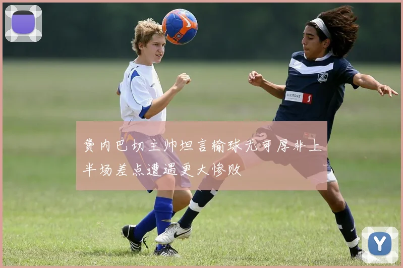 费内巴切主帅坦言输球无可厚非上半场差点遭遇更大惨败