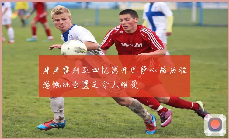 库库雷利亚回忆离开巴萨心路历程感慨机会匮乏令人难受