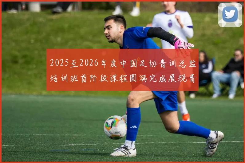 2025至2026年度中国足协青训总监培训班首阶段课程圆满完成展现青训新发展