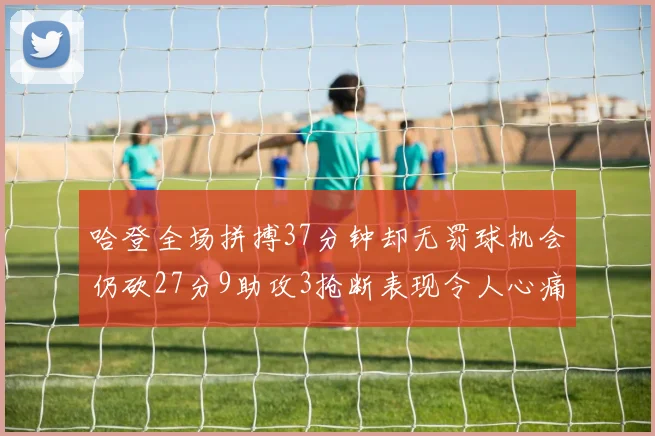 哈登全场拼搏37分钟却无罚球机会仍砍27分9助攻3抢断表现令人心痛