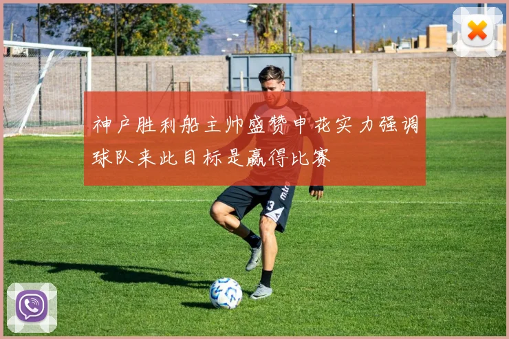神户胜利船主帅盛赞申花实力强调球队来此目标是赢得比赛
