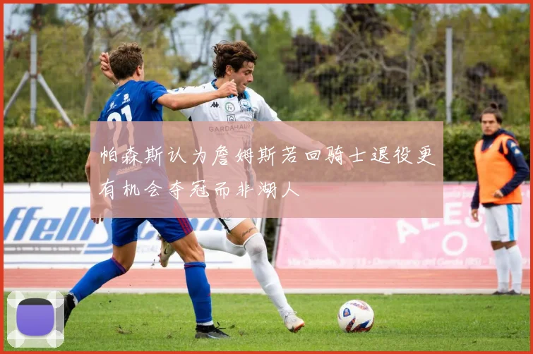 帕森斯认为詹姆斯若回骑士退役更有机会夺冠而非湖人
