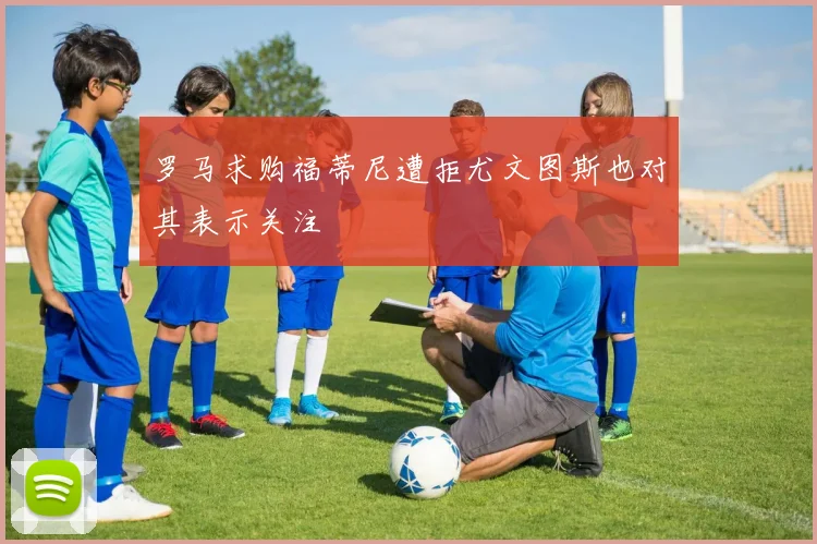 罗马求购福蒂尼遭拒尤文图斯也对其表示关注