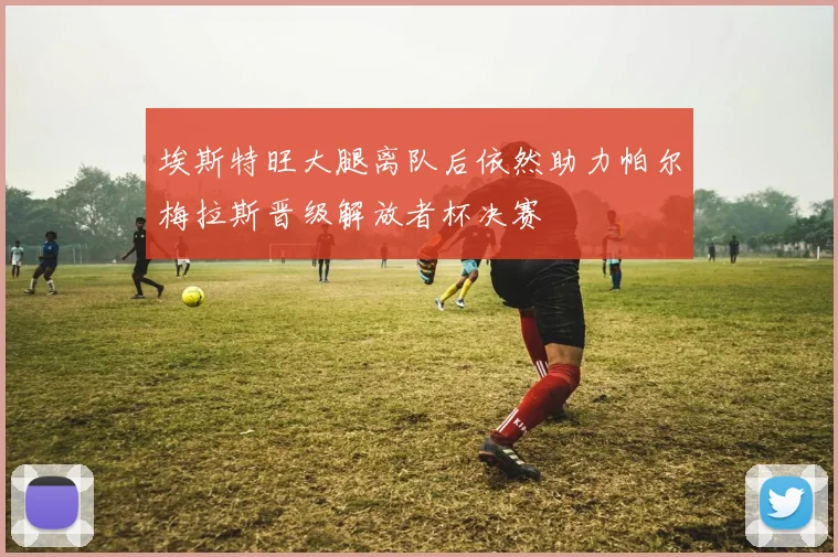 埃斯特旺大腿离队后依然助力帕尔梅拉斯晋级解放者杯决赛