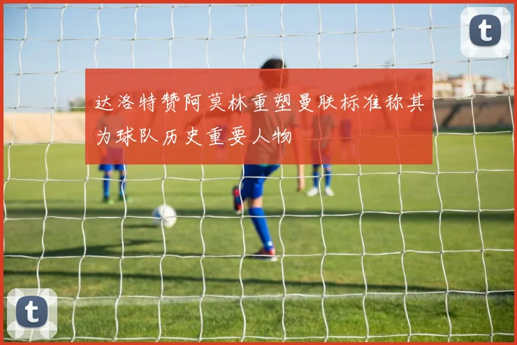 达洛特赞阿莫林重塑曼联标准称其为球队历史重要人物