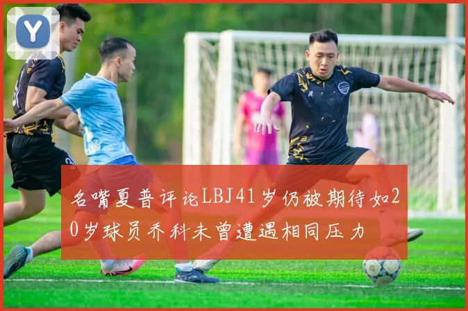 名嘴夏普评论LBJ41岁仍被期待如20岁球员乔科未曾遭遇相同压力
