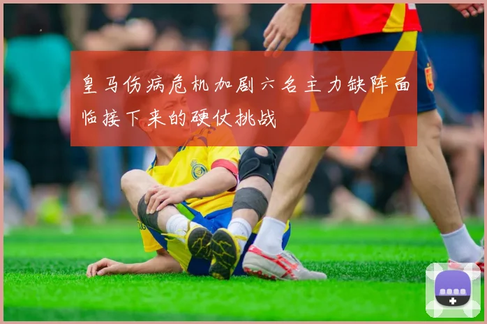 皇马伤病危机加剧六名主力缺阵面临接下来的硬仗挑战