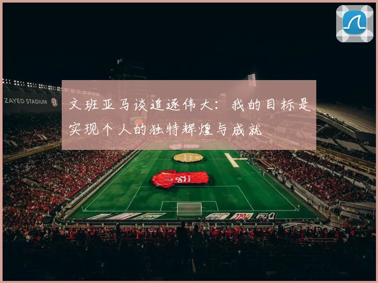 文班亚马谈追逐伟大：我的目标是实现个人的独特辉煌与成就