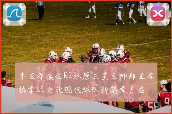 李正孝接任K2水原三星主帅郑正溶执掌K1全北现代球队新篇章开启