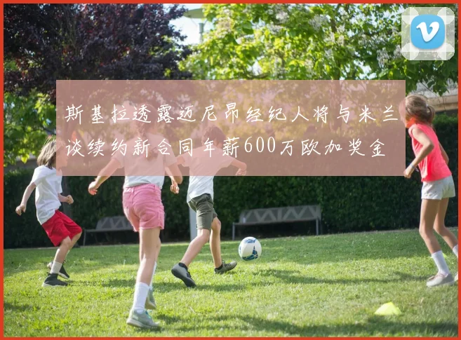 斯基拉透露迈尼昂经纪人将与米兰谈续约新合同年薪600万欧加奖金