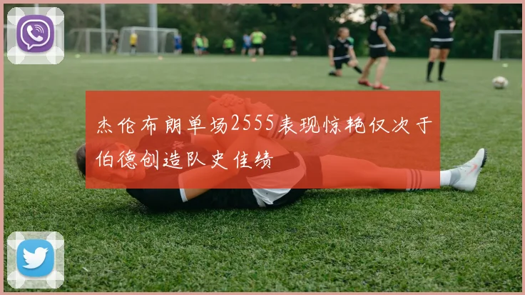 杰伦布朗单场2555表现惊艳仅次于伯德创造队史佳绩