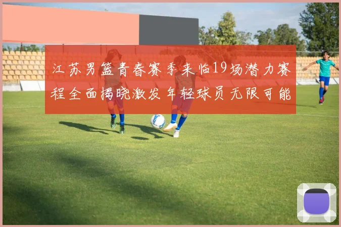 江苏男篮青春赛季来临19场潜力赛程全面揭晓激发年轻球员无限可能
