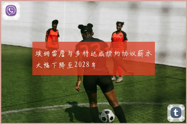 埃姆雷詹与多特达成续约协议薪水大幅下降至2028年