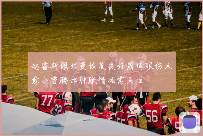 赵睿斯佩尔曼恢复良好周琦眼伤未愈小曾腰部肿胀情况需关注