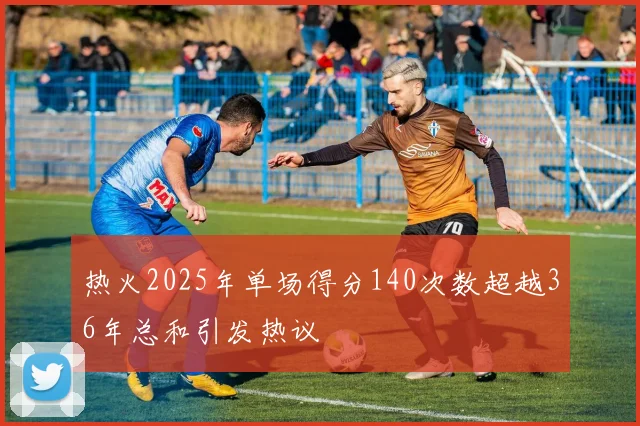 热火2025年单场得分140次数超越36年总和引发热议