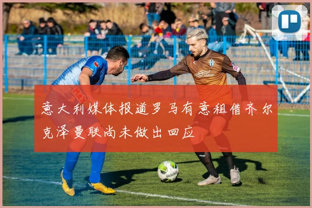 意大利媒体报道罗马有意租借齐尔克泽曼联尚未做出回应