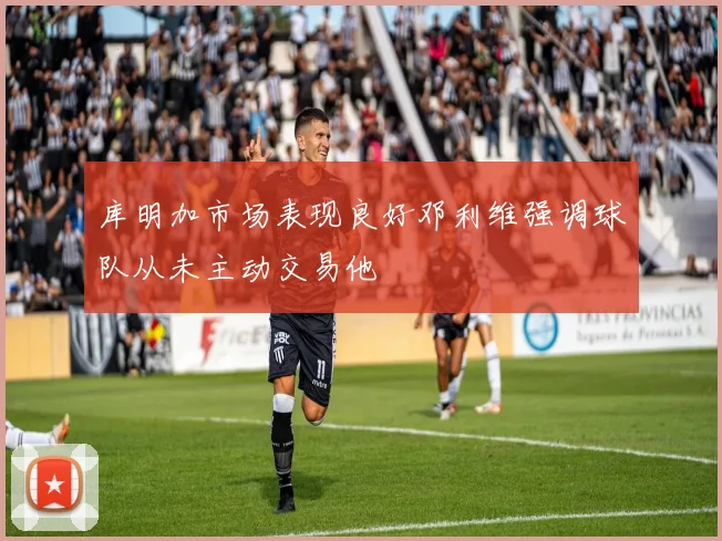 库明加市场表现良好邓利维强调球队从未主动交易他