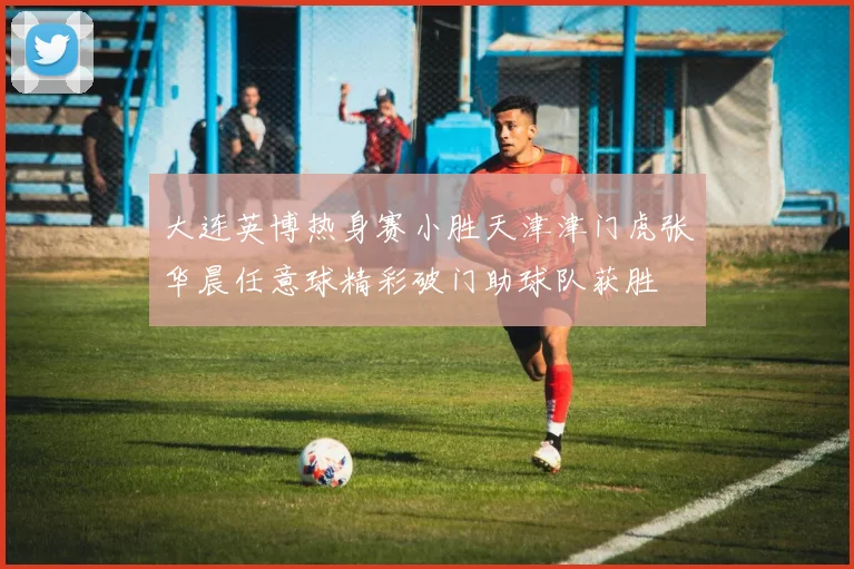 大连英博热身赛小胜天津津门虎张华晨任意球精彩破门助球队获胜