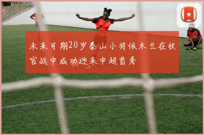 未来可期20岁泰山小将依木兰在收官战中成功迎来中超首秀